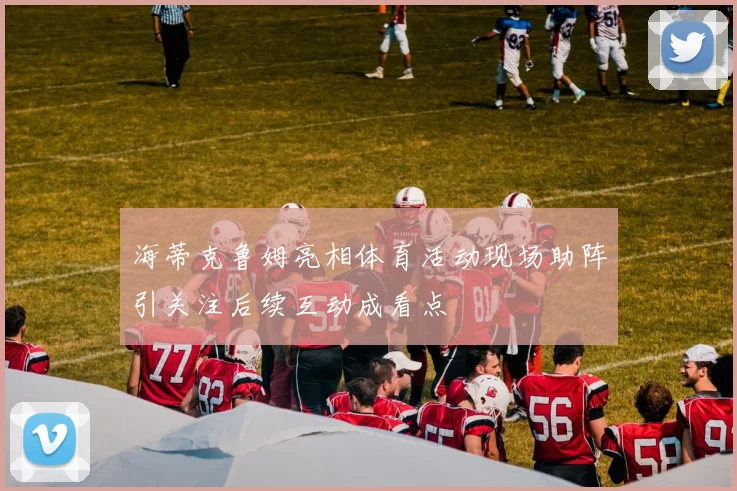 海蒂克鲁姆亮相体育活动现场助阵引关注后续互动成看点