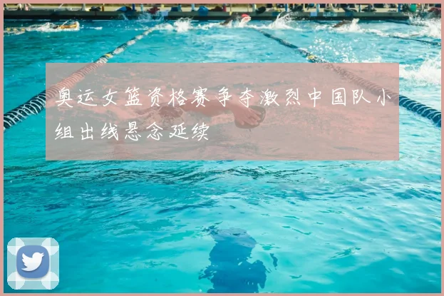 奥运女篮资格赛争夺激烈中国队小组出线悬念延续