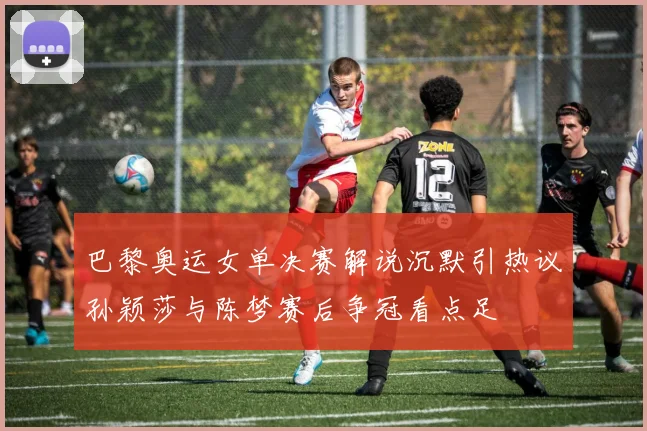 巴黎奥运女单决赛解说沉默引热议孙颖莎与陈梦赛后争冠看点足