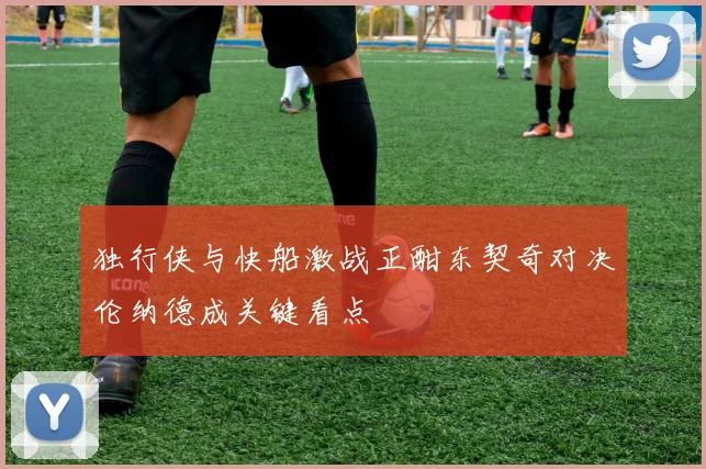 独行侠与快船激战正酣东契奇对决伦纳德成关键看点