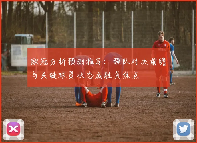 欧冠分析预测推荐：强队对决前瞻与关键球员状态成胜负焦点