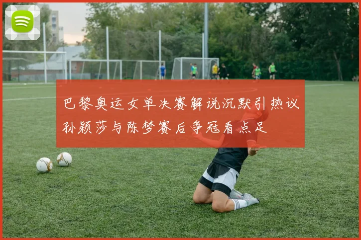 巴黎奥运女单决赛解说沉默引热议孙颖莎与陈梦赛后争冠看点足