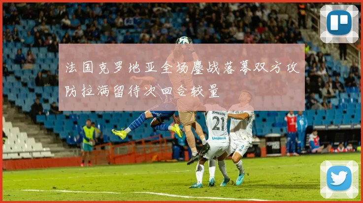 法国克罗地亚全场鏖战落幕双方攻防拉满留待次回合较量