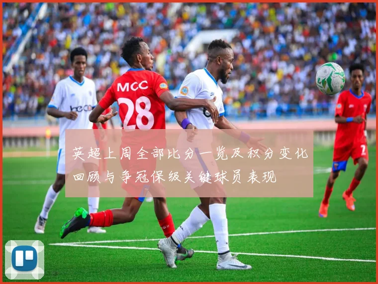 英超上周全部比分一览及积分变化回顾与争冠保级关键球员表现