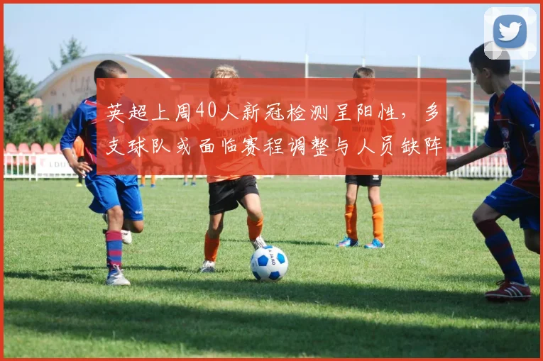 英超上周40人新冠检测呈阳性，多支球队或面临赛程调整与人员缺阵