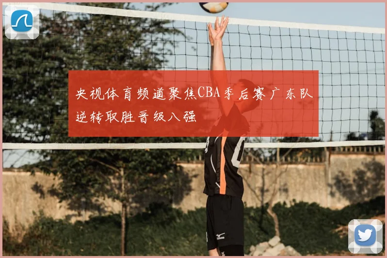 央视体育频道聚焦CBA季后赛广东队逆转取胜晋级八强