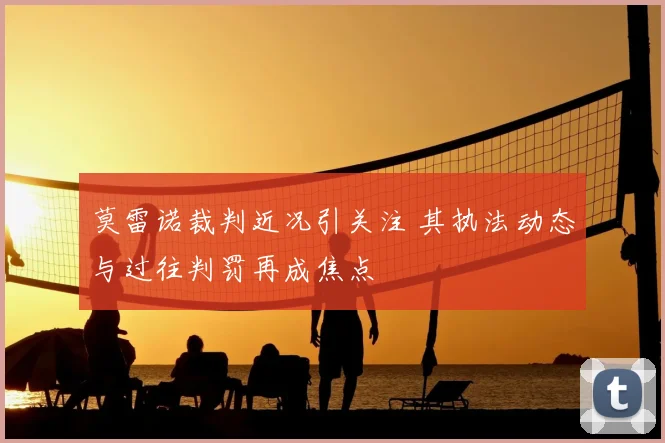 莫雷诺裁判近况引关注 其执法动态与过往判罚再成焦点