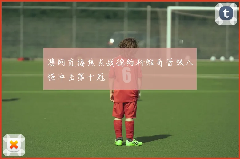 澳网直播焦点战德约科维奇晋级八强冲击第十冠