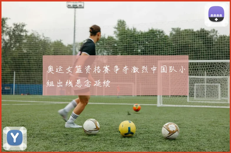 奥运女篮资格赛争夺激烈中国队小组出线悬念延续