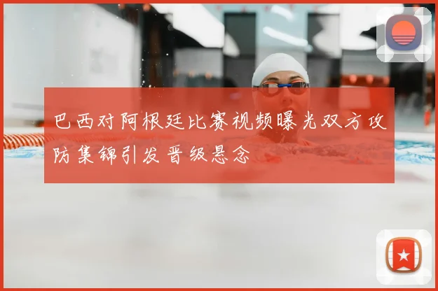 巴西对阿根廷比赛视频曝光双方攻防集锦引发晋级悬念