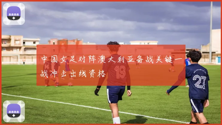 中国女足对阵澳大利亚备战关键一战冲击出线资格