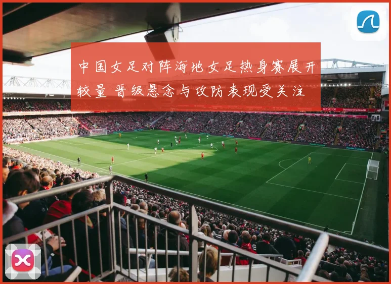 中国女足对阵海地女足热身赛展开较量 晋级悬念与攻防表现受关注