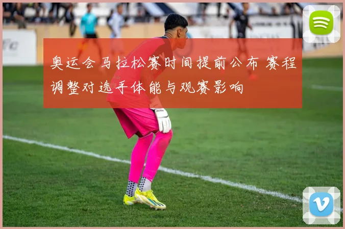 奥运会马拉松赛时间提前公布 赛程调整对选手体能与观赛影响