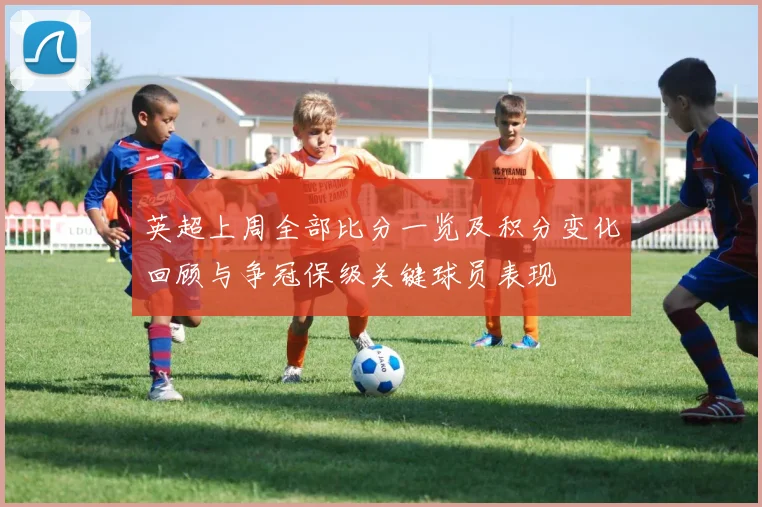 英超上周全部比分一览及积分变化回顾与争冠保级关键球员表现