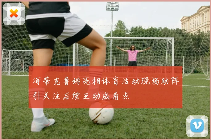 海蒂克鲁姆亮相体育活动现场助阵引关注后续互动成看点