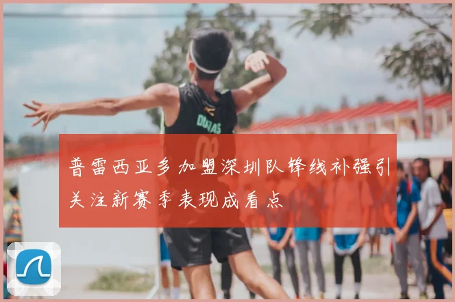 普雷西亚多加盟深圳队锋线补强引关注新赛季表现成看点