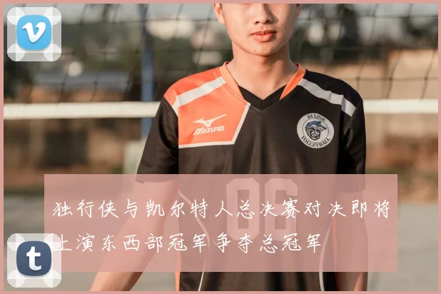 独行侠与凯尔特人总决赛对决即将上演东西部冠军争夺总冠军