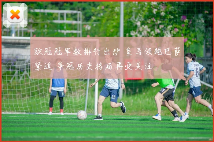 欧冠冠军数排行出炉 皇马领跑巴萨紧追 争冠历史格局再受关注