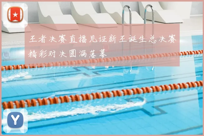 王者决赛直播见证新王诞生总决赛精彩对决圆满落幕