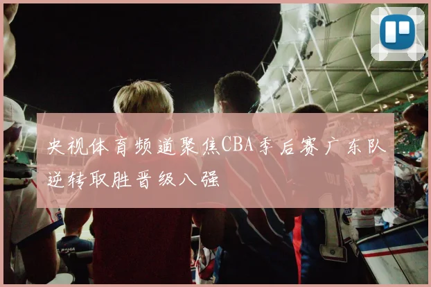 央视体育频道聚焦CBA季后赛广东队逆转取胜晋级八强