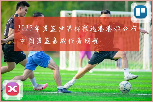 2023年男篮世界杯预选赛赛程公布 中国男篮备战任务明确