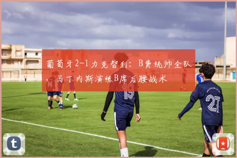 葡萄牙2-1力克智利：B费统帅全队，马丁内斯演练B席后腰战术