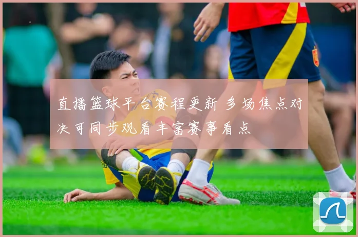 直播篮球平台赛程更新 多场焦点对决可同步观看丰富赛事看点
