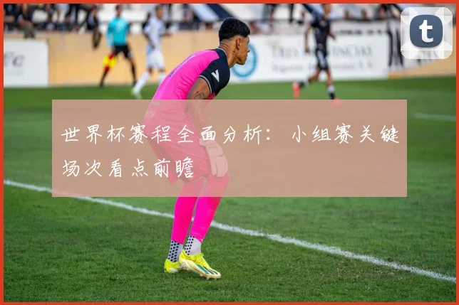 世界杯赛程全面分析：小组赛关键场次看点前瞻