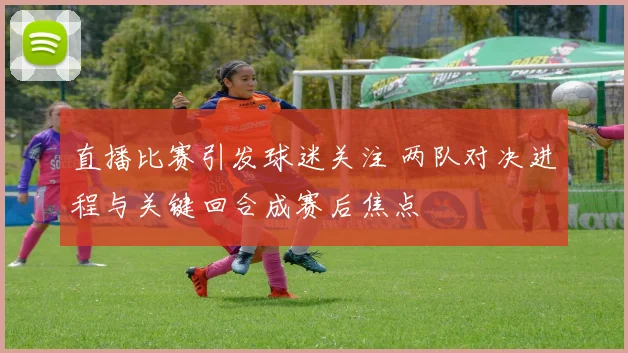 直播比赛引发球迷关注 两队对决进程与关键回合成赛后焦点